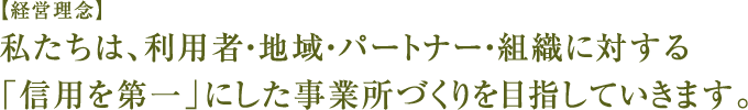 【経営理念】私たちは、利用者・地域・パートナー・組織に対する「信用第一」にした事務所づくりを目指していきます。