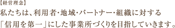 【経営理念】私たちは、利用者・地域・パートナー・組織に対する「信用第一」にした事務所づくりを目指していきます。